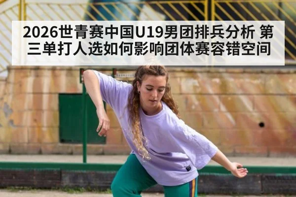 2026世青赛中国U19男团排兵分析 第三单打人选如何影响团体赛容错空间